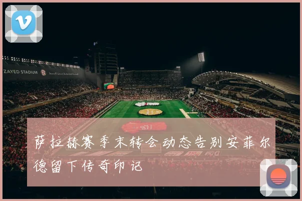 萨拉赫赛季末转会动态告别安菲尔德留下传奇印记