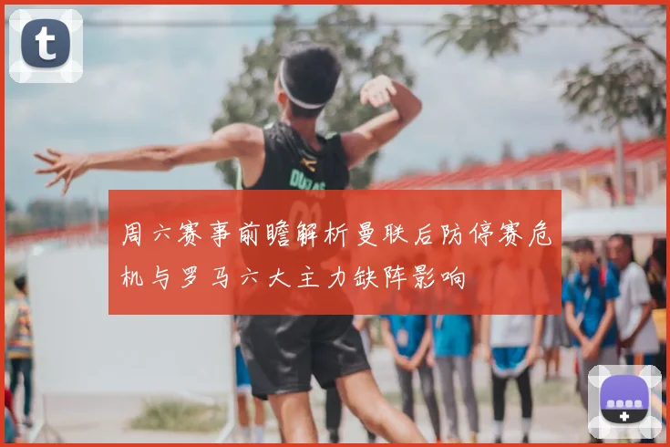 周六赛事前瞻解析曼联后防停赛危机与罗马六大主力缺阵影响