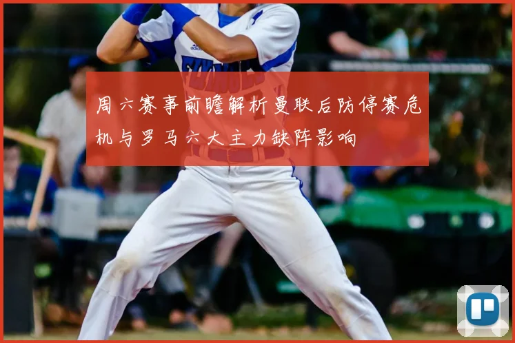 周六赛事前瞻解析曼联后防停赛危机与罗马六大主力缺阵影响