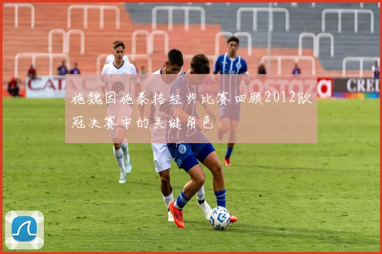 施魏因施泰格经典比赛回顾2012欧冠决赛中的关键角色