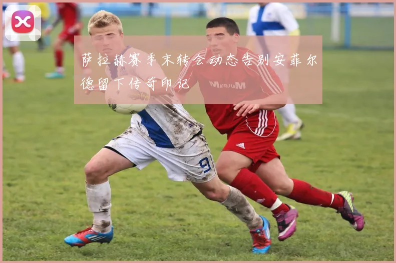 萨拉赫赛季末转会动态告别安菲尔德留下传奇印记