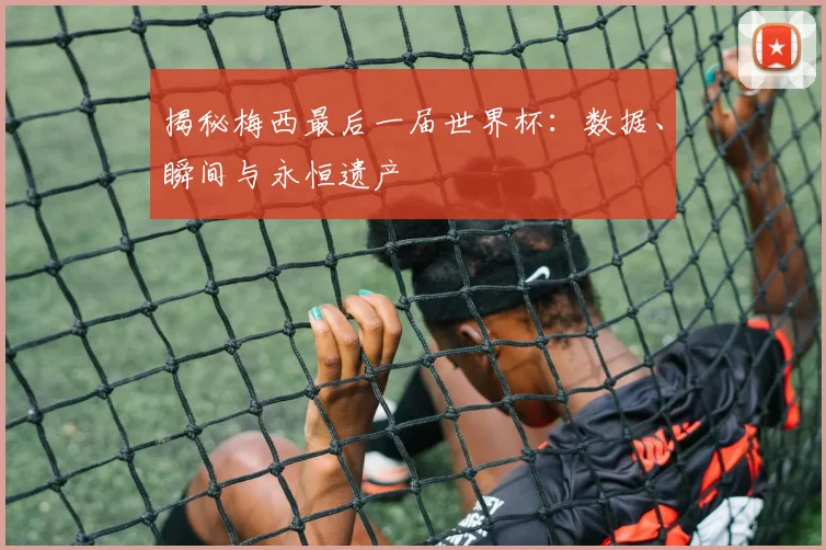 揭秘梅西最后一届世界杯:数据、瞬间与永恒遗产